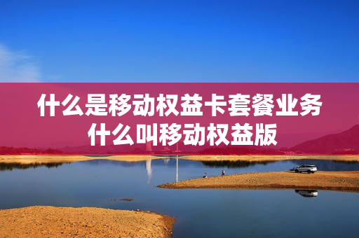 什么是移动权益卡套餐业务 什么叫移动权益版