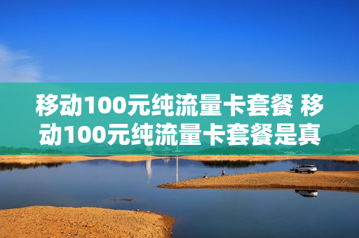 移动100元纯流量卡套餐 移动100元纯流量卡套餐是真的吗