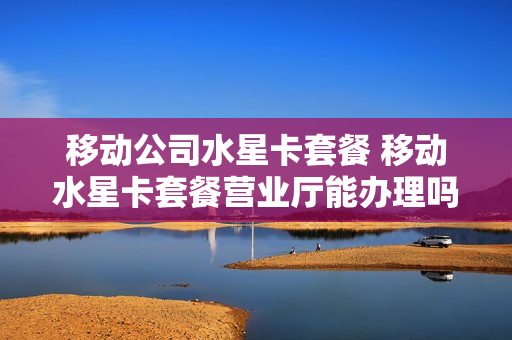 移动公司水星卡套餐 移动水星卡套餐营业厅能办理吗