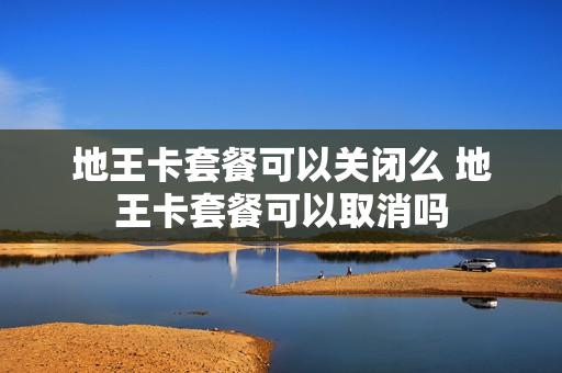地王卡套餐可以关闭么 地王卡套餐可以取消吗