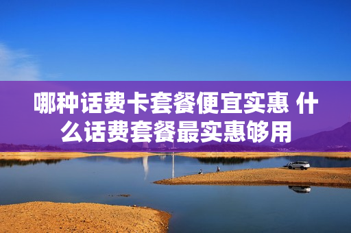 哪种话费卡套餐便宜实惠 什么话费套餐最实惠够用