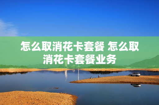 怎么取消花卡套餐 怎么取消花卡套餐业务
