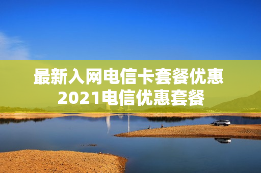 最新入网电信卡套餐优惠 2021电信优惠套餐