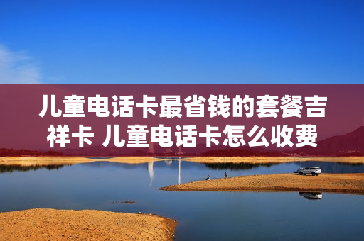 儿童电话卡最省钱的套餐吉祥卡 儿童电话卡怎么收费