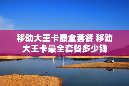 移动大王卡最全套餐 移动大王卡最全套餐多少钱