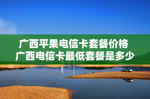 广西平果电信卡套餐价格 广西电信卡最低套餐是多少