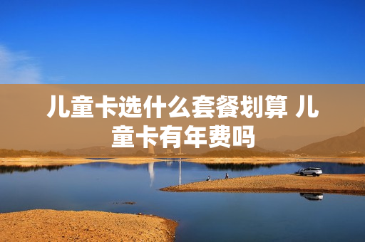 儿童卡选什么套餐划算 儿童卡有年费吗