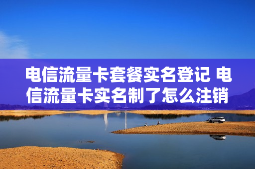 电信流量卡套餐实名登记 电信流量卡实名制了怎么注销