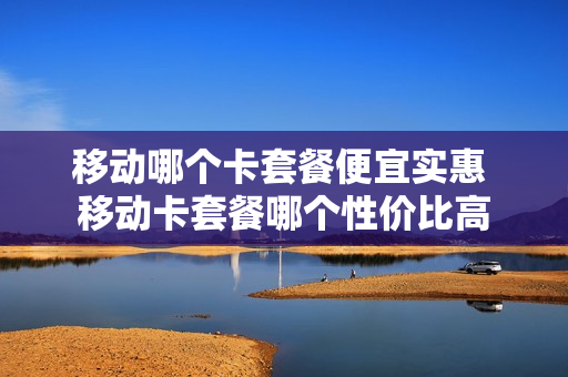 移动哪个卡套餐便宜实惠 移动卡套餐哪个性价比高