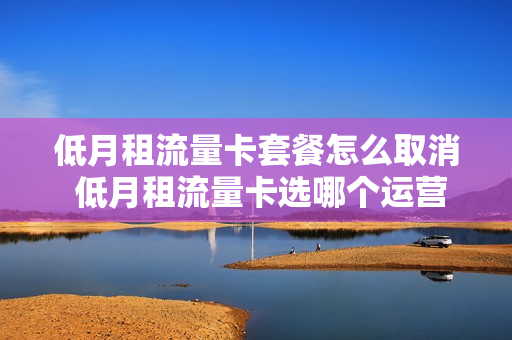 低月租流量卡套餐怎么取消 低月租流量卡选哪个运营商好