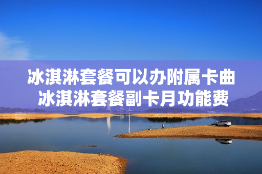 冰淇淋套餐可以办附属卡曲 冰淇淋套餐副卡月功能费