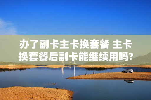 办了副卡主卡换套餐 主卡换套餐后副卡能继续用吗?
