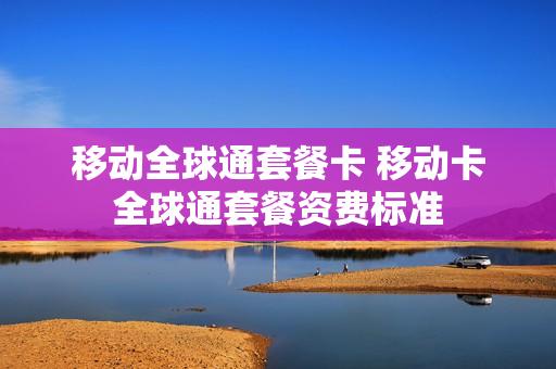 移动全球通套餐卡 移动卡全球通套餐资费标准
