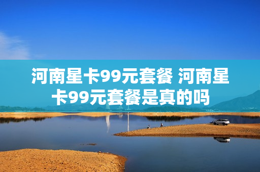 河南星卡99元套餐 河南星卡99元套餐是真的吗