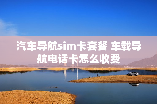 汽车导航sim卡套餐 车载导航电话卡怎么收费