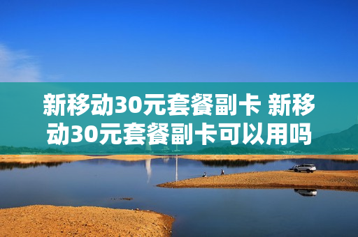 新移动30元套餐副卡 新移动30元套餐副卡可以用吗