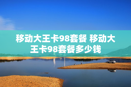 移动大王卡98套餐 移动大王卡98套餐多少钱