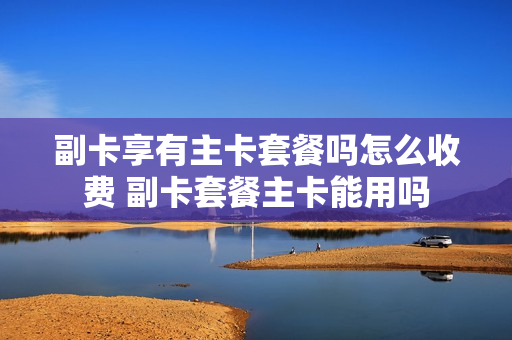副卡享有主卡套餐吗怎么收费 副卡套餐主卡能用吗