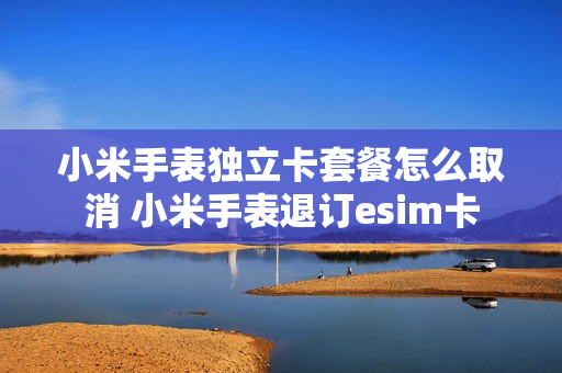 小米手表独立卡套餐怎么取消 小米手表退订esim卡