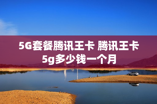 5G套餐腾讯王卡 腾讯王卡5g多少钱一个月