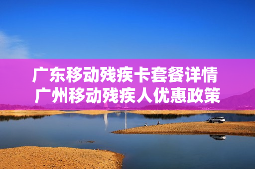 广东移动残疾卡套餐详情 广州移动残疾人优惠政策