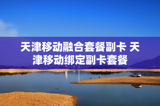 天津移动融合套餐副卡 天津移动绑定副卡套餐
