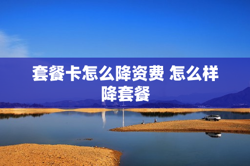 套餐卡怎么降资费 怎么样降套餐