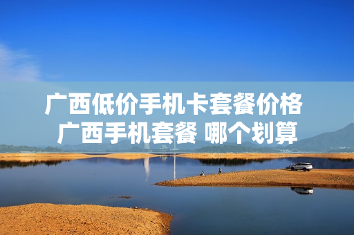 广西低价手机卡套餐价格 广西手机套餐 哪个划算