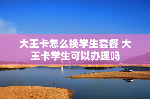 大王卡怎么换学生套餐 大王卡学生可以办理吗