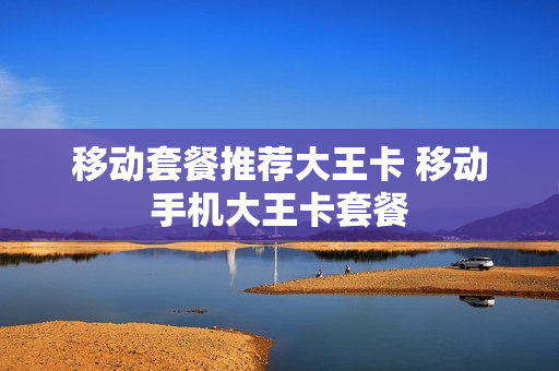 移动套餐推荐大王卡 移动手机大王卡套餐