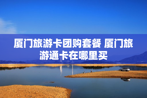 厦门旅游卡团购套餐 厦门旅游通卡在哪里买