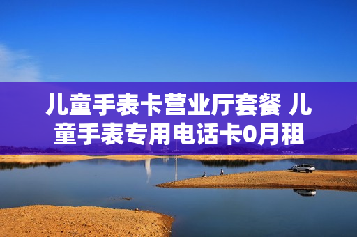 儿童手表卡营业厅套餐 儿童手表专用电话卡0月租