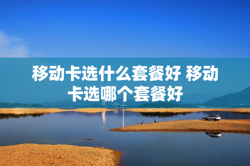 移动卡选什么套餐好 移动卡选哪个套餐好