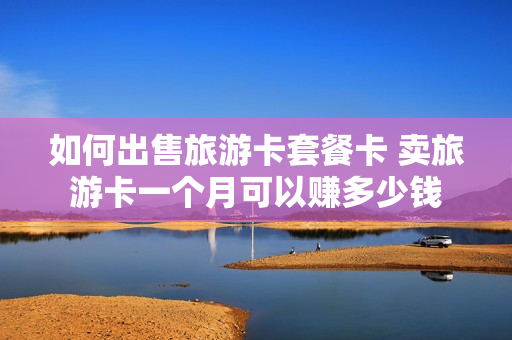 如何出售旅游卡套餐卡 卖旅游卡一个月可以赚多少钱