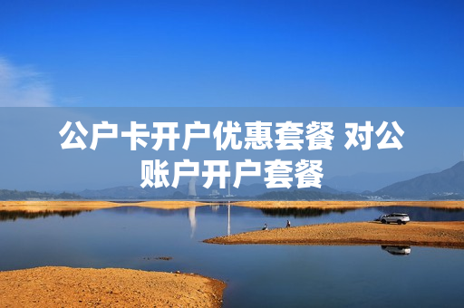 公户卡开户优惠套餐 对公账户开户套餐