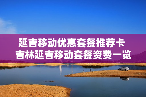 延吉移动优惠套餐推荐卡 吉林延吉移动套餐资费一览表