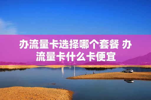 办流量卡选择哪个套餐 办流量卡什么卡便宜