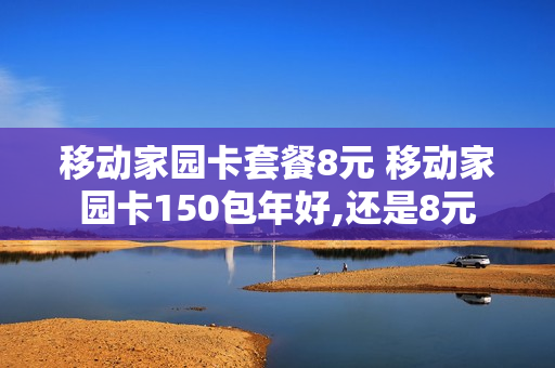 移动家园卡套餐8元 移动家园卡150包年好,还是8元