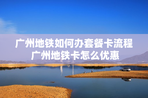 广州地铁如何办套餐卡流程 广州地铁卡怎么优惠