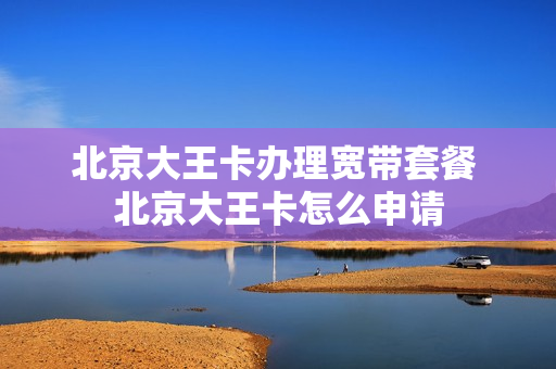 北京大王卡办理宽带套餐 北京大王卡怎么申请