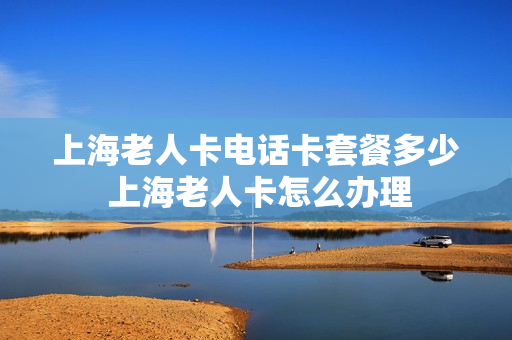 上海老人卡电话卡套餐多少 上海老人卡怎么办理
