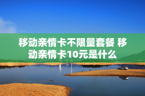 移动亲情卡不限量套餐 移动亲情卡10元是什么