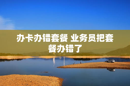 办卡办错套餐 业务员把套餐办错了
