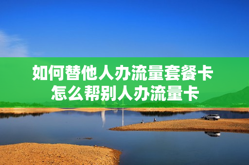如何替他人办流量套餐卡 怎么帮别人办流量卡