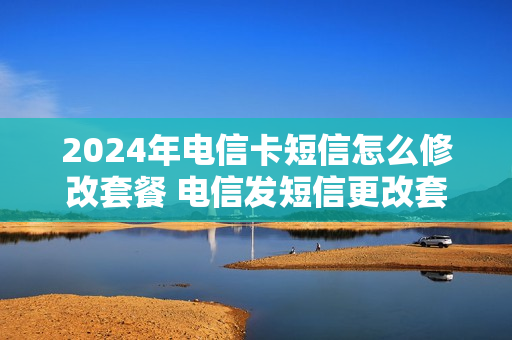 2024年电信卡短信怎么修改套餐 电信发短信更改套餐