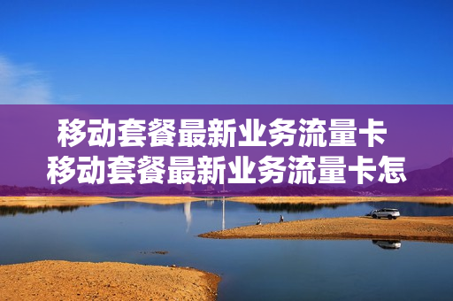 移动套餐最新业务流量卡 移动套餐最新业务流量卡怎么办理