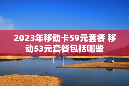 2023年移动卡59元套餐 移动53元套餐包括哪些