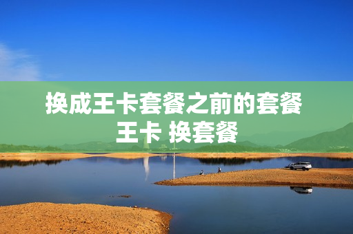 换成王卡套餐之前的套餐 王卡 换套餐