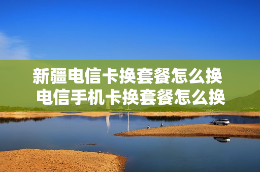 新疆电信卡换套餐怎么换 电信手机卡换套餐怎么换