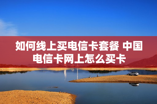 如何线上买电信卡套餐 中国电信卡网上怎么买卡